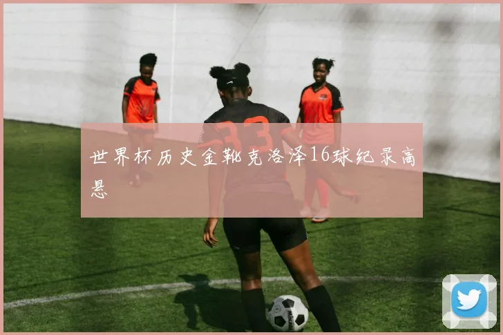 世界杯历史金靴克洛泽16球纪录高悬