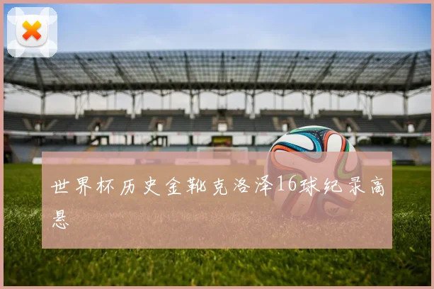 世界杯历史金靴克洛泽16球纪录高悬