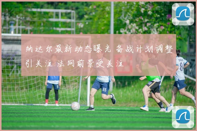 纳达尔最新动态曝光 备战计划调整引关注 法网前景受关注