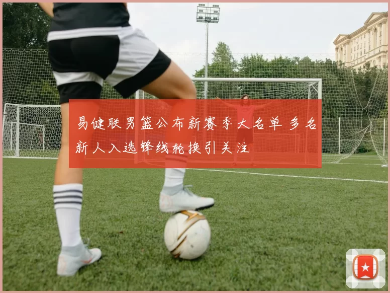 易健联男篮公布新赛季大名单 多名新人入选锋线轮换引关注