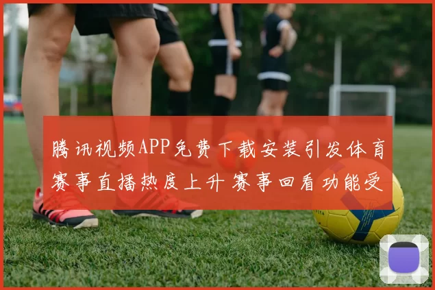 腾讯视频APP免费下载安装引发体育赛事直播热度上升 赛事回看功能受关注