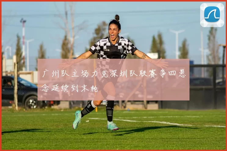 广州队主场力克深圳队联赛争四悬念延续到末轮