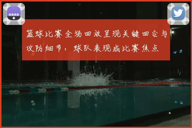 篮球比赛全场回放呈现关键回合与攻防细节，球队表现成比赛焦点