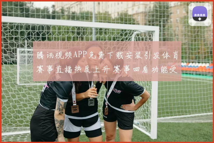 腾讯视频APP免费下载安装引发体育赛事直播热度上升 赛事回看功能受关注