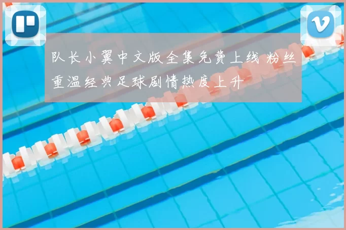 队长小翼中文版全集免费上线 粉丝重温经典足球剧情热度上升