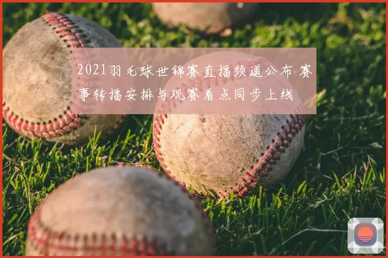 2021羽毛球世锦赛直播频道公布 赛事转播安排与观赛看点同步上线