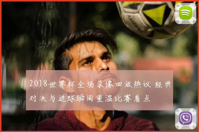 2018世界杯全场录像回放热议 经典对决与进球瞬间重温比赛看点