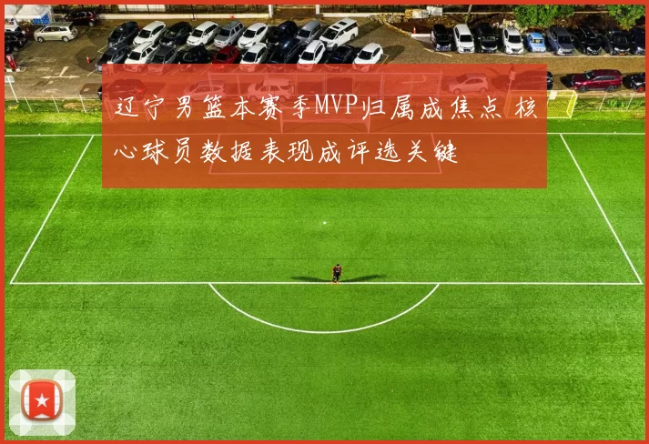 辽宁男篮本赛季MVP归属成焦点 核心球员数据表现成评选关键