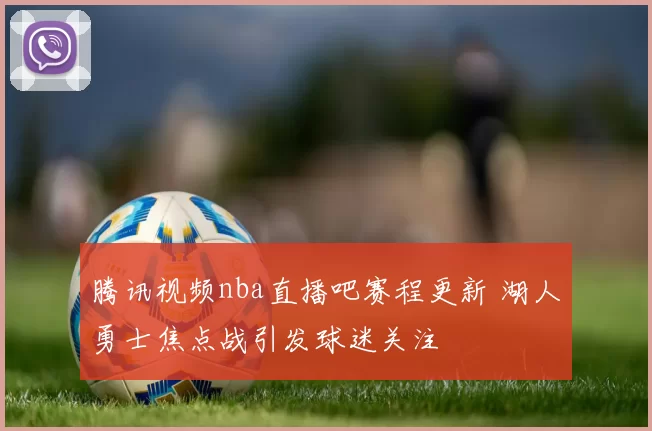 腾讯视频nba直播吧赛程更新 湖人勇士焦点战引发球迷关注