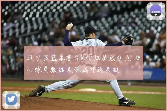 辽宁男篮本赛季MVP归属成焦点 核心球员数据表现成评选关键