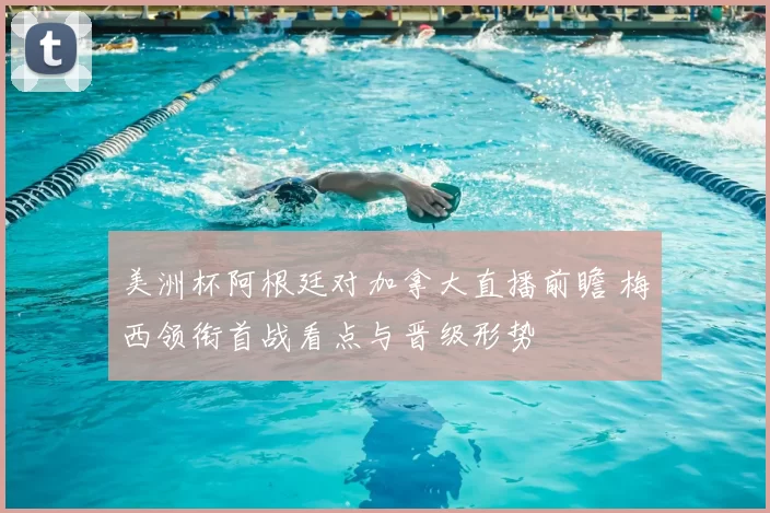 美洲杯阿根廷对加拿大直播前瞻 梅西领衔首战看点与晋级形势