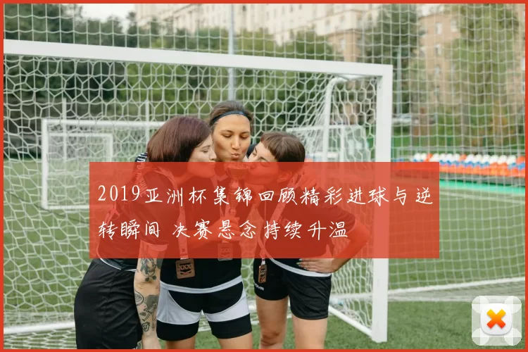 2019亚洲杯集锦回顾精彩进球与逆转瞬间 决赛悬念持续升温