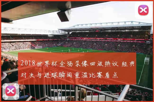 2018世界杯全场录像回放热议 经典对决与进球瞬间重温比赛看点