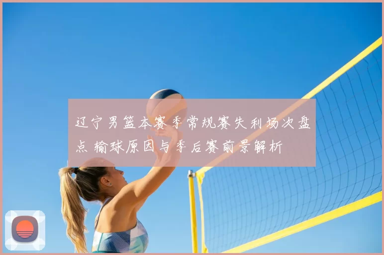 辽宁男篮本赛季常规赛失利场次盘点 输球原因与季后赛前景解析