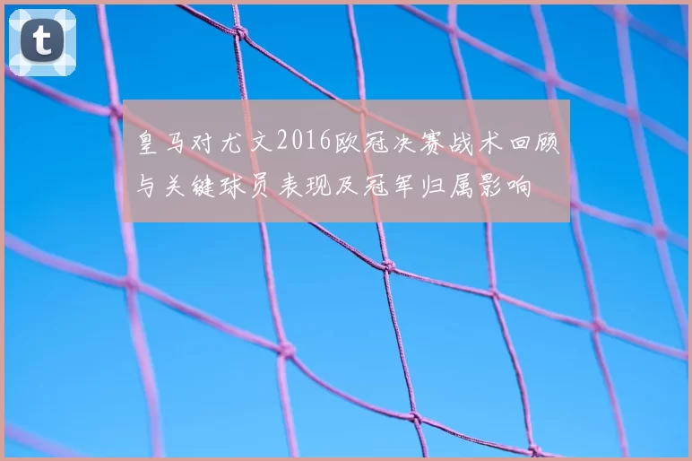 皇马对尤文2016欧冠决赛战术回顾与关键球员表现及冠军归属影响