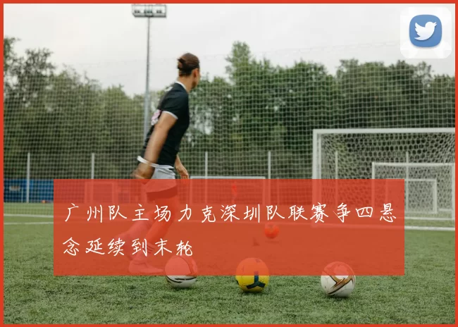 广州队主场力克深圳队联赛争四悬念延续到末轮