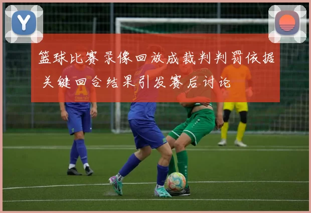 篮球比赛录像回放成裁判判罚依据 关键回合结果引发赛后讨论