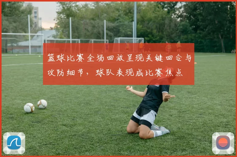 篮球比赛全场回放呈现关键回合与攻防细节,球队表现成比赛焦点