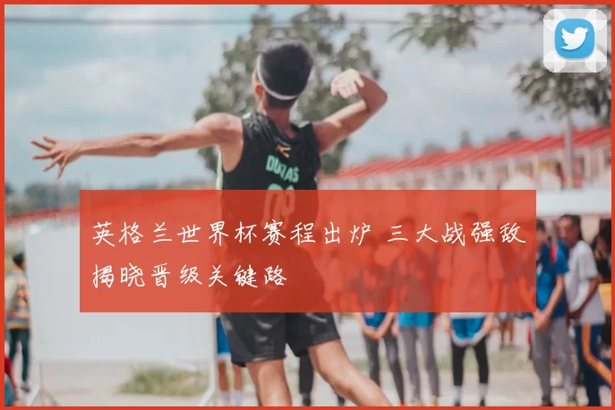 英格兰世界杯赛程出炉 三大战强敌揭晓晋级关键路