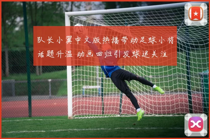 队长小翼中文版热播带动足球小将话题升温 动画回归引发球迷关注