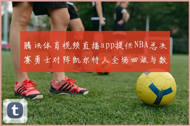 腾讯体育视频直播app提供NBA总决赛勇士对阵凯尔特人全场回放与数据统计