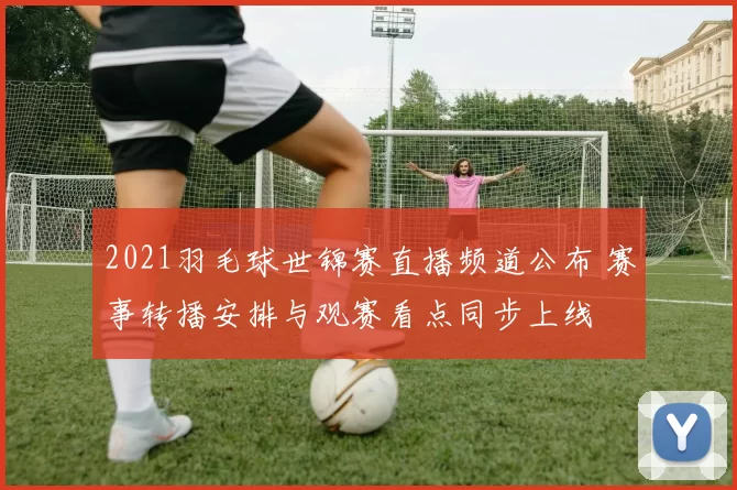 2021羽毛球世锦赛直播频道公布 赛事转播安排与观赛看点同步上线