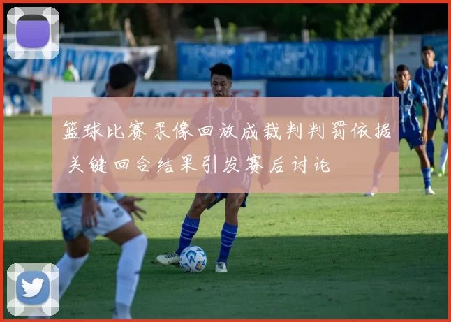 篮球比赛录像回放成裁判判罚依据 关键回合结果引发赛后讨论